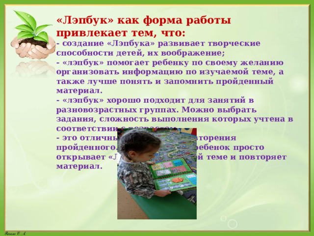 «Лэпбук» как форма работы привлекает тем, что: - создание «Лэпбука» развивает творческие способности детей, их воображение; - «лэпбук» помогает ребенку по своему желанию организовать информацию по изучаемой теме, а также лучше понять и запомнить пройденный материал. - «лэпбук» хорошо подходит для занятий в разновозрастных группах. Можно выбрать задания, сложность выполнения которых учтена в соответствии с возрастом. - это отличный способ для повторения пройденного. В любое время ребенок просто открывает «Лэпбук» по нужной теме и повторяет материал. 