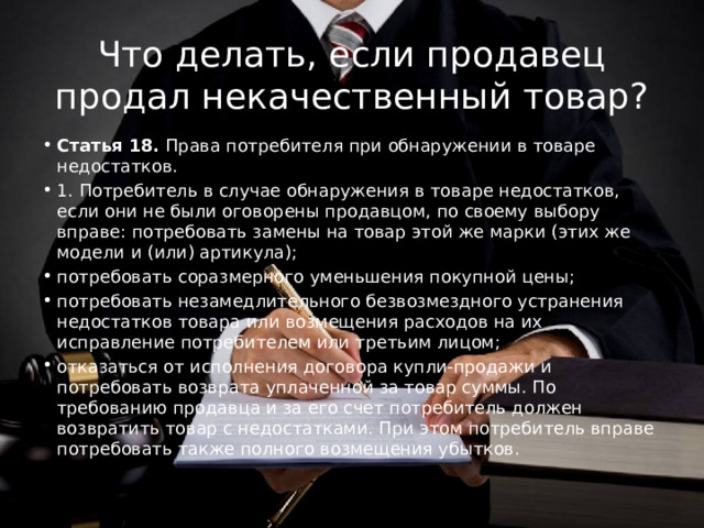 Что делать, если продавец продал некачественный товар? Статья 18. Права потребителя при обнаружении в товаре недостатков. 1. Потребитель в случае обнаружения в товаре недостатков, если они не были оговорены продавцом, по своему выбору вправе: потребовать замены на товар этой же марки (этих же модели и (или) артикула); потребовать соразмерного уменьшения покупной цены; потребовать незамедлительного безвозмездного устранения недостатков товара или возмещения расходов на их исправление потребителем или третьим лицом; отказаться от исполнения договора купли-продажи и потребовать возврата уплаченной за товар суммы. По требованию продавца и за его счет потребитель должен возвратить товар с недостатками. При этом потребитель вправе потребовать также полного возмещения убытков. 