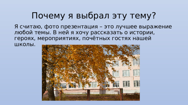 Почему я выбрал эту тему? Я считаю, фото презентация – это лучшее выражение любой темы. В ней я хочу рассказать о истории, героях, мероприятиях, почётных гостях нашей школы. 