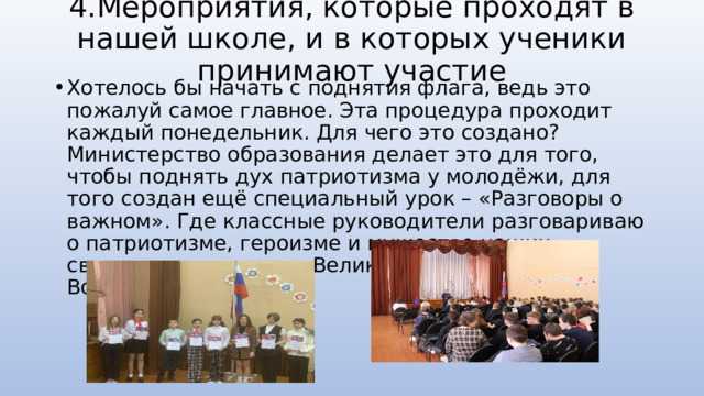 4.Мероприятия, которые проходят в нашей школе, и в которых ученики принимают участие Хотелось бы начать с поднятия флага, ведь это пожалуй самое главное. Эта процедура проходит каждый понедельник. Для чего это создано? Министерство образования делает это для того, чтобы поднять дух патриотизма у молодёжи, для того создан ещё специальный урок – «Разговоры о важном». Где классные руководители разговариваю о патриотизме, героизме и мужестве наших сверстников во время Великой Отечественной Войны. 