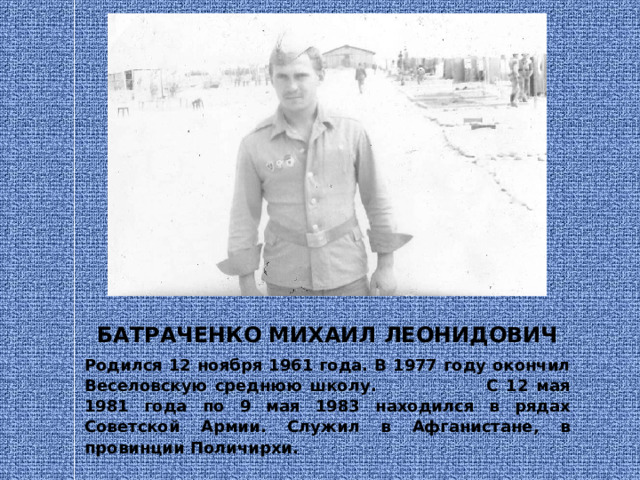 БАТРАЧЕНКО МИХАИЛ ЛЕОНИДОВИЧ Родился 12 ноября 1961 года. В 1977 году окончил Веселовскую среднюю школу. С 12 мая 1981 года по 9 мая 1983 находился в рядах Советской Армии. Служил в Афганистане, в провинции Поличирхи. 