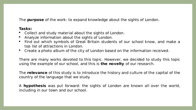 The purpose of the work: to expand knowledge about the sights of London.   Tasks: Collect and study material about the sights of London. Analyze information about the sights of London. Find out which symbols of Great Britain students of our school know, and make a top list of attractions in London. Create a photo album of the city of London based on the information received.   There are many works devoted to this topic. However, we decided to study this topic using the example of our school, and this is the novelty of our research. The relevance of this study is to introduce the history and culture of the capital of the country of the language that we study. A hypothesis was put forward: the sights of London are known all over the world, including in our town and our school. 