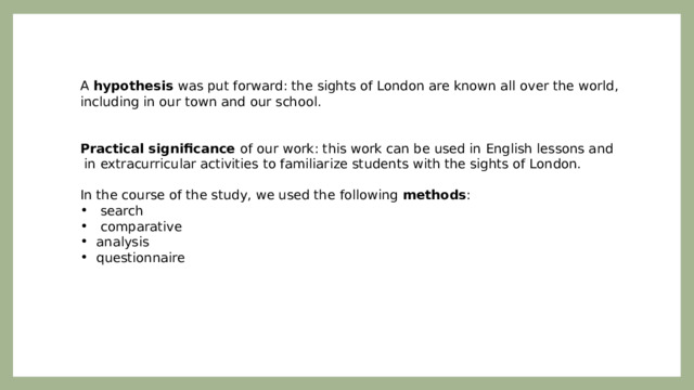 A hypothesis was put forward: the sights of London are known all over the world, including in our town and our school.   Practical significance of our work: this work can be used in English lessons and  in extracurricular activities to familiarize students with the sights of London.   In the course of the study, we used the following methods :  search  comparative analysis questionnaire   