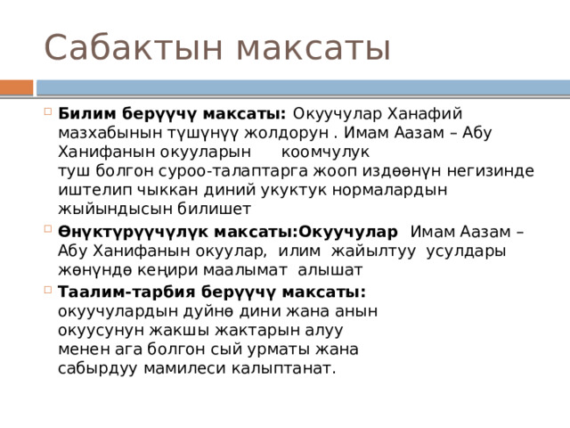 Сабактын максаты Билим берүүчү максаты: Окуучулар Ханафий мазхабынын түшүнүү жолдорун . Имам Аазам – Абу Ханифанын окууларын      коомчулук  туш болгон суроо-талаптарга жооп издөөнүн негизинде иштелип чыккан диний укуктук нормалардын жыйындысын билишет Өнүктүрүүчүлүк максаты:Окуучулар  Имам Аазам – Абу Ханифанын окуулар, илим жайылтуу усулдары жөнүндө кеңири маалымат алышат Таалим-тарбия берүүчү максаты:  окуучулардын дуйнө дини жана анын  окуусунун жакшы жактарын алуу  менен ага болгон сый урматы жана  сабырдуу мамилеси калыптанат. 