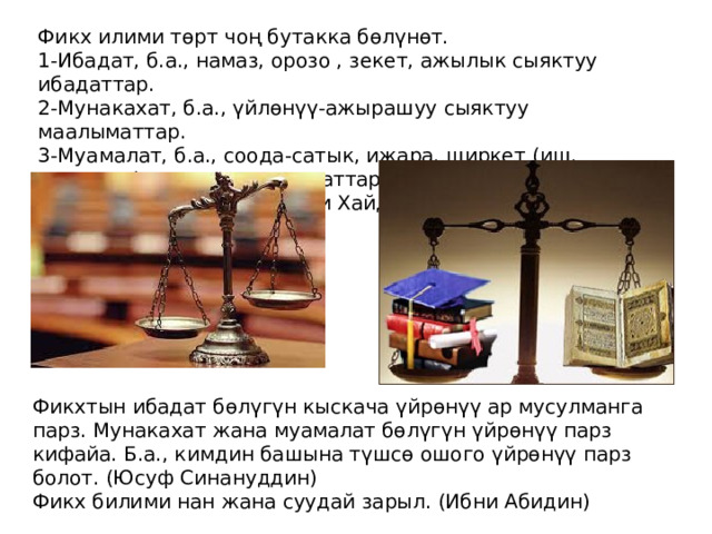Фикх илими төрт чоң бутакка бөлүнөт. 1-Ибадат, б.а., намаз, орозо , зекет, ажылык сыяктуу ибадаттар. 2-Мунакахат, б.а., үйлөнүү-ажырашуу сыяктуу маалыматтар. 3-Муамалат, б.а., соода-сатык, ижара, ширкет (иш, ортоктук) сыяктуу маалыматтар. 4-Укубат, б.а., жазалар сыяктуу маалыматтар. (Али Хайдар Эфенди) Фикхтын ибадат бөлүгүн кыскача үйрөнүү ар мусулманга парз. Мунакахат жана муамалат бөлүгүн үйрөнүү парз кифайа. Б.а., кимдин башына түшсө ошого үйрөнүү парз болот. (Юсуф Синануддин) Фикх билими нан жана суудай зарыл. (Ибни Абидин) 