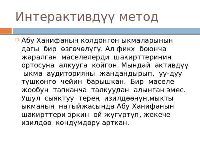 Интерактивдүү метод Абу Ханифанын колдонгон ыкмаларынын дагы бир өзгөчөлүгү. Ал фикх боюнча жаралган маселелерди шакирттеринин ортосуна алкууга койгон. Мындай активдүү ыкма аудиторияны жандандырып, уу-дуу түшкөнгө чейин барышкан. Бир маселе жообун тапканча талкуудан алынган эмес. Ушул сыяктуу терең изилдөөнүн,мыкты ыкманын натыйжасында Абу Ханифанын шакирттери эркин ой жүгүртүп, жекече изилдөө көндүмдөрү арткан. 