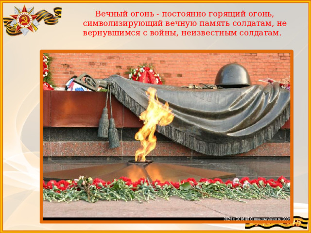 Вечный огонь - постоянно горящий огонь, символизирующий вечную память солдатам, не вернувшимся с войны, неизвестным солдатам.   