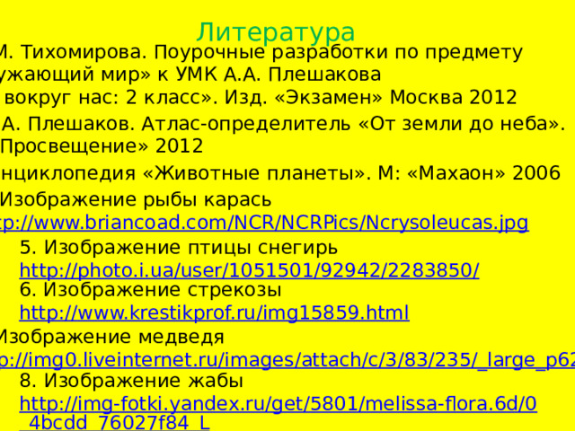 Литература Е.М. Тихомирова. Поурочные разработки по предмету «Окружающий мир» к УМК А.А. Плешакова «Мир вокруг нас: 2 класс». Изд. «Экзамен» Москва 2012 2. А.А. Плешаков. Атлас-определитель «От земли до неба». М: «Просвещение» 2012 3. Энциклопедия «Животные планеты». М: «Махаон» 2006 4. Изображение рыбы карась http://www.briancoad.com/NCR/NCRPics/Ncrysoleucas.jpg 5. Изображение птицы снегирь http://photo.i.ua/user/1051501/92942/2283850/ 6. Изображение стрекозы http://www.krestikprof.ru/img15859.html  7. Изображение медведя http://img0.liveinternet.ru/images/attach/c/3/83/235/_large_p62.jpg 8. Изображение жабы http://img-fotki.yandex.ru/get/5801/melissa-flora.6d/0_4bcdd_76027f84_L  