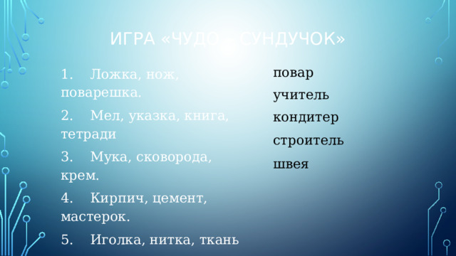 Игра «Чудо – сундучок» 1.    Ложка, нож, поварешка. 2.    Мел, указка, книга, тетради 3.    Мука, сковорода, крем. 4.    Кирпич, цемент, мастерок. 5.    Иголка, нитка, ткань повар учитель кондитер строитель швея 