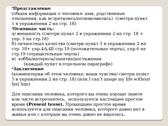 Представление (общая информация о человеке: имя, родственные отношения, как встретились/познакомились) (смотри пункт 1 в упражнении 2 на стр. 18) Основная часть: а) внешность (смотри пункт 2 в упражнении 2 на стр. 18 + упр. 3 на стр.18) б) личностные качества (смотри пункт 3 в упражнении 2 на стр. 18+ упр.4А,4Б стр.19 (положительные черты), упр.6 на стр.19 (отрицательные черты) в) хобби/интересы/занятие/достижения  (каждый пункт в отдельном параграфе) Заключение  (комментарии об этом человеке, ваши чувства) смотри пункт 5 в упражнении 2 на стр. 18) (или I can’t image my life without his| him) Для описания человека, которого вы очень хорошо знаете или часто встречаетесь, используется настоящее простое время (Present tense). Прошедшее простое время используется для описания человека, которого давно нет в живых или с которым вы очень давно не виделись. 