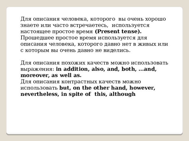 Для описания человека, которого вы очень хорошо знаете или часто встречаетесь, используется настоящее простое время (Present tense). Прошедшее простое время используется для описания человека, которого давно нет в живых или с которым вы очень давно не виделись. Для описания похожих качеств можно использовать выражения: in addition, also, and, both, …and, moreover, as well as. Для описания контрастных качеств можно использовать but, on the other hand, however, nevertheless, in spite of this, although 