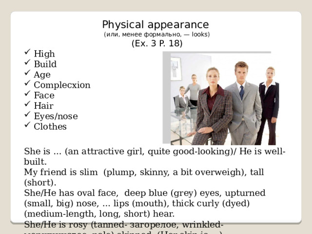 Physical appearance (или, менее формально, — looks) (Ex. 3 P. 18) High Build Age Complecxion Face Hair Eyes/nose Clothes She is … (an attractive girl, quite good-looking)/ He is well-built. My friend is slim (plump, skinny, a bit overweigh), tall (short). She/He has oval face, deep blue (grey) eyes, upturned (small, big) nose, … lips (mouth), thick curly (dyed) (medium-length, long, short) hear. She/He is rosy (tanned- загорелое, wrinkled- морщинистое, pale) skinned. (Her skin is …)   