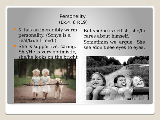 Personelity (Ex.4, 6 P.19) S . has an incradibly warm personality. (Sonya is a real/true friend.) She is supportive, caring. She/He is very optimistic, she/he looks on the bright side of life. But she/he is selfish, she/he cares about himself. Sometimes we argue. She see /don’t see eyes to eyes. 