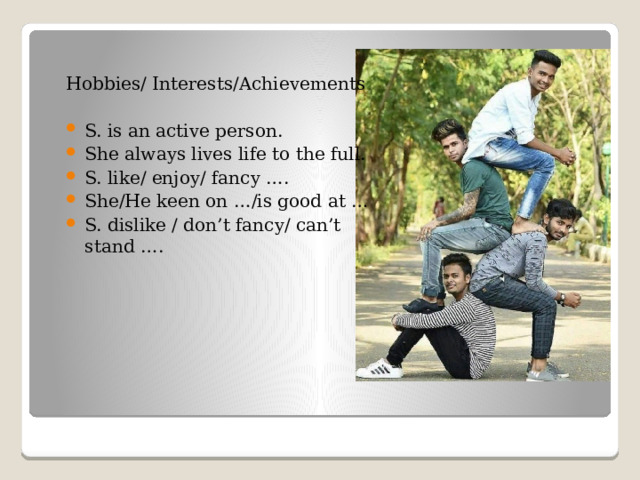 Hobbies/ Interests/Achievements S. is an active person. She always lives life to the full. S. like/ enjoy/ fancy …. She/He keen on …/is good at … S. dislike / don’t fancy/ can’t stand ….  