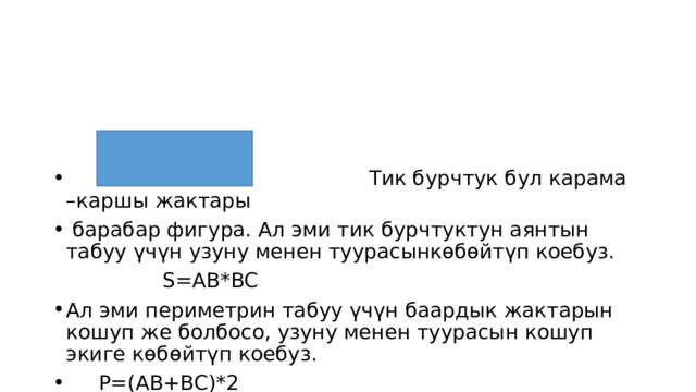  Тик бурчтук бул карама –каршы жактары  барабар фигура. Ал эми тик бурчтуктун аянтын табуу үчүн узуну менен туурасынкөбөйтүп коебуз.  S=AB*BC Ал эми периметрин табуу үчүн баардык жактарын кошуп же болбосо, узуну менен туурасын кошуп экиге көбөйтүп коебуз.  P=(AB+BC)*2 