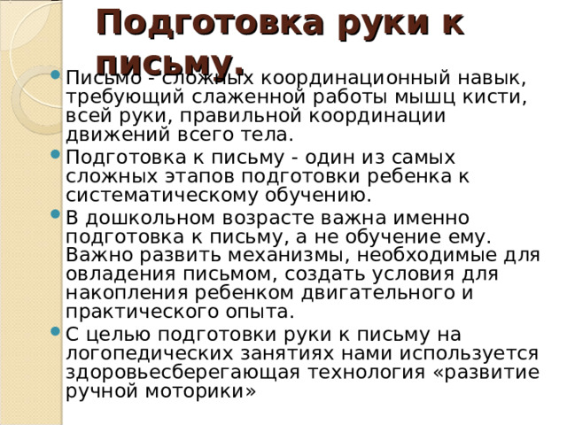 Подготовка руки к письму. Письмо - сложных координационный навык, требующий слаженной работы мышц кисти, всей руки, правильной координации движений всего тела. Подготовка к письму - один из самых сложных этапов подготовки ребенка к систематическому обучению. В дошкольном возрасте важна именно подготовка к письму, а не обучение ему. Важно развить механизмы, необходимые для овладения письмом, создать условия для накопления ребенком двигательного и практического опыта. С целью подготовки руки к письму на логопедических занятиях нами используется здоровьесберегающая технология «развитие ручной моторики» 