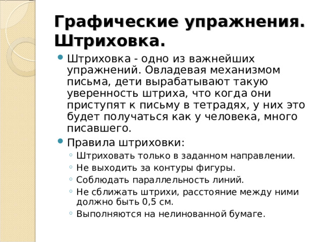 Графические упражнения. Штриховка. Штриховка - одно из важнейших упражнений. Овладевая механизмом письма, дети вырабатывают такую уверенность штриха, что когда они приступят к письму в тетрадях, у них это будет получаться как у человека, много писавшего. Правила штриховки: Штриховать только в заданном направлении. Не выходить за контуры фигуры. Соблюдать параллельность линий. Не сближать штрихи, расстояние между ними должно быть 0,5 см. Выполняются на нелинованной бумаге. Штриховать только в заданном направлении. Не выходить за контуры фигуры. Соблюдать параллельность линий. Не сближать штрихи, расстояние между ними должно быть 0,5 см. Выполняются на нелинованной бумаге. 