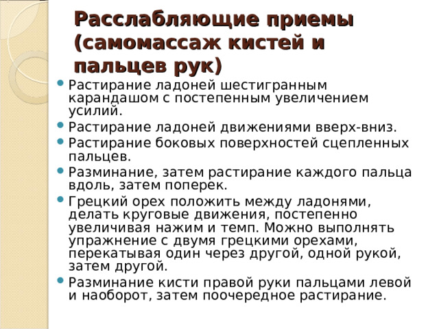 Расслабляющие приемы (самомассаж кистей и пальцев рук) Растирание ладоней шестигранным карандашом с постепенным увеличением усилий. Растирание ладоней движениями вверх-вниз. Растирание боковых поверхностей сцепленных пальцев. Разминание, затем растирание каждого пальца вдоль, затем поперек. Грецкий орех положить между ладонями, делать круговые движения, постепенно увеличивая нажим и темп. Можно выполнять упражнение с двумя грецкими орехами, перекатывая один через другой, одной рукой, затем другой. Разминание кисти правой руки пальцами левой и наоборот, затем поочередное растирание. 