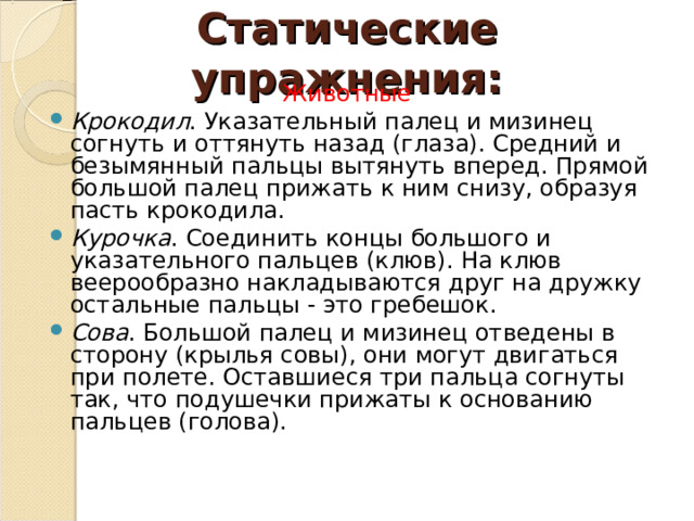 Статические упражнения: Животные Крокодил . Указательный палец и мизинец согнуть и оттянуть назад (глаза). Средний и безымянный пальцы вытянуть вперед. Прямой большой палец прижать к ним снизу, образуя пасть крокодила. Курочка . Соединить концы большого и указательного пальцев (клюв). На клюв веерообразно накладываются друг на дружку остальные пальцы - это гребешок. Сова . Большой палец и мизинец отведены в сторону (крылья совы), они могут двигаться при полете. Оставшиеся три пальца согнуты так, что подушечки прижаты к основанию пальцев (голова). 