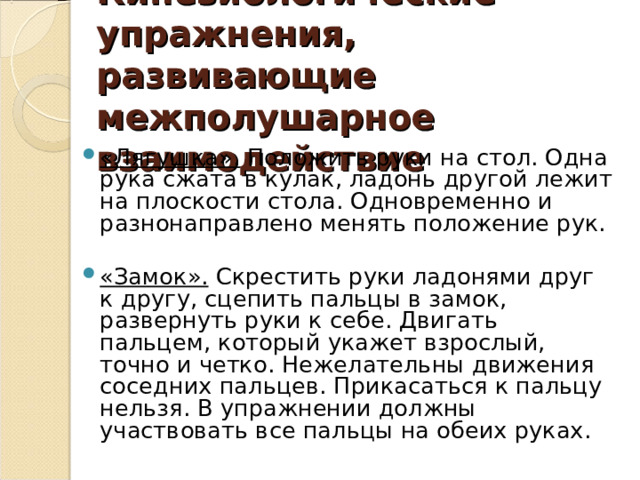 Кинезиологические упражнения, развивающие межполушарное взаимодействие «Лягушка». Положить руки на стол. Одна рука сжата в кулак, ладонь другой лежит на плоскости стола. Одновременно и разнонаправлено менять положение рук.  «Замок». Скрестить руки ладонями друг к другу, сцепить пальцы в замок, развернуть руки к себе. Двигать пальцем, который укажет взрослый, точно и четко. Нежелательны движения соседних пальцев. Прикасаться к пальцу нельзя. В упражнении должны участвовать все пальцы на обеих руках. 