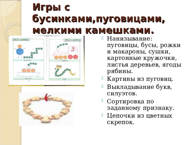 Игры с бусинками,пуговицами, мелкими камешками. Нанизывание: пуговицы, бусы, рожки и макароны, сушки, картонные кружочки, листья деревьев, ягоды рябины. Картины из пуговиц. Выкладывание букв, силуэтов. Сортировка по заданному признаку. Цепочки из цветных скрепок. 