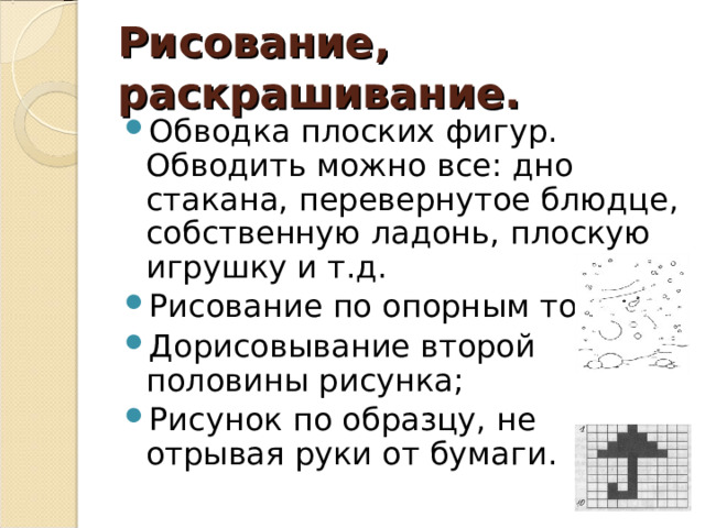 Рисование, раскрашивание. Обводка плоских фигур. Обводить можно все: дно стакана, перевернутое блюдце, собственную ладонь, плоскую игрушку и т.д. Рисование по опорным точкам; Дорисовывание второй половины рисунка; Рисунок по образцу, не отрывая руки от бумаги. 