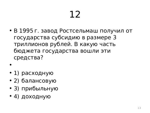 12 В 1995 г. завод Ростсельмаш получил от государства субсидию в размере 3 триллионов рублей. В какую часть бюджета государства вошли эти средства?   1)  расходную 2)  балансовую 3)  прибыльную 4)  доходную  