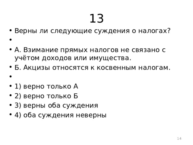 13 Верны ли следующие суждения о налогах?   А. Взимание прямых налогов не связано с учётом доходов или имущества. Б. Акцизы относятся к косвенным налогам.   1) верно только А 2) верно только Б 3) верны оба суждения 4) оба суждения неверны  