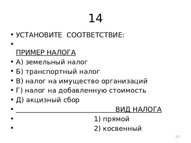 14 УСТАНОВИТЕ СООТВЕТСТВИЕ:  ПРИМЕР НАЛОГА А) земельный налог Б) транспортный налог В) налог на имущество организаций Г) налог на добавленную стоимость Д) акцизный сбор  ВИД НАЛОГА  1) прямой  2) косвенный  