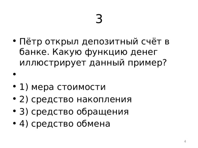 3 Пётр открыл депозитный счёт в банке. Какую функцию денег иллюстрирует данный пример?   1) мера стоимости 2) средство накопления 3) средство обращения 4) средство обмена  