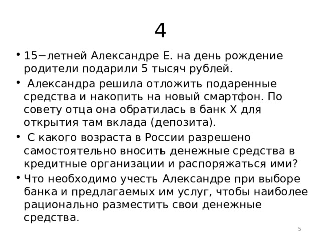 4 15−летней Александре Е. на день рождение родители подарили 5 тысяч рублей.  Александра решила отложить подаренные средства и накопить на новый смартфон. По совету отца она обратилась в банк X для открытия там вклада (депозита).  С какого возраста в России разрешено самостоятельно вносить денежные средства в кредитные организации и распоряжаться ими? Что необходимо учесть Александре при выборе банка и предлагаемых им услуг, чтобы наиболее рационально разместить свои денежные средства.  