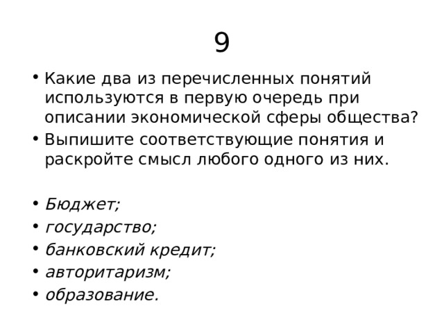 9 Какие два из перечисленных понятий используются в первую очередь при описании экономической сферы общества? Выпишите соответствующие понятия и раскройте смысл любого одного из них. Бюджет; государство; банковский кредит; авторитаризм; образование. 