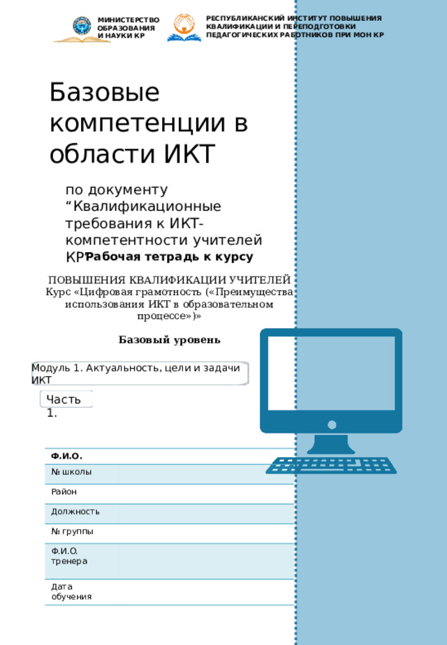 РЕСПУБЛИКАНСКИЙ ИНСТИТУТ ПОВЫШЕНИЯ КВАЛИФИКАЦИИ И ПЕРЕПОДГОТОВКИ ПЕДАГОГИЧЕСКИХ РАБОТНИКОВ ПРИ МОН КР МИНИСТЕРСТВО ОБРАЗОВАНИЯ И НАУКИ КР Базовые компетенции в области ИКТ по документу “Квалификационные требования к ИКТ-компетентности учителей КР” Рабочая тетрадь к курсу ПОВЫШЕНИЯ КВАЛИФИКАЦИИ УЧИТЕЛЕЙ Курс «Цифровая грамотность («Преимущества использования ИКТ в образовательном процессе»)»  Базовый уровень Модуль 1. Актуальность, цели и задачи ИКТ Часть 1. Ф.И.О. № школы Район Должность № группы Ф.И.О. тренера Дата обучения 