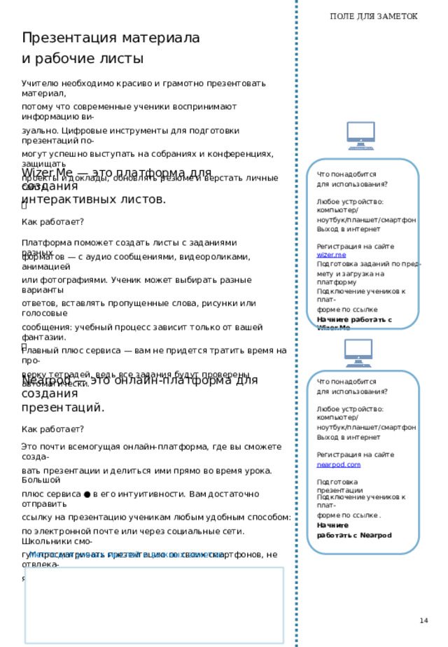 ПОЛЕ ДЛЯ ЗАМЕТОК Learnis — это  образовательная платформа, которая  помогает создавать квесты, устраивать викторины и придумывать терминологические игры. Что  понадобится для  использования? Любое  устройство:  компьютер/ ноутбук/планшет/смартфон Как  работает? Вы выбираете виртуальную комнату на сайте Learnings и загружа- ете  туда задания. Вам не нужно самому придумывать, как будет организован квест и где  будут спрятаны задания. Все очень просто: вам достаточно загрузить картинки с заданиями и написать, каким должен  быть правильный ответ.  Ответ на каждый вопрос — это часть кодового слова, которое поможет ученику выбраться из вир- туальной комнаты. Выход в интернет Регистрация на сайте learnis.ru Задания в текстовом виде, подготовленные заранее Задания, преобразованные в изображения формата jpg. Конвертацию текста в изо- бражение легко провести через сервис Google Место для умных мыслей и важных заметок Презентации ● Начните работать в Learnis   12 