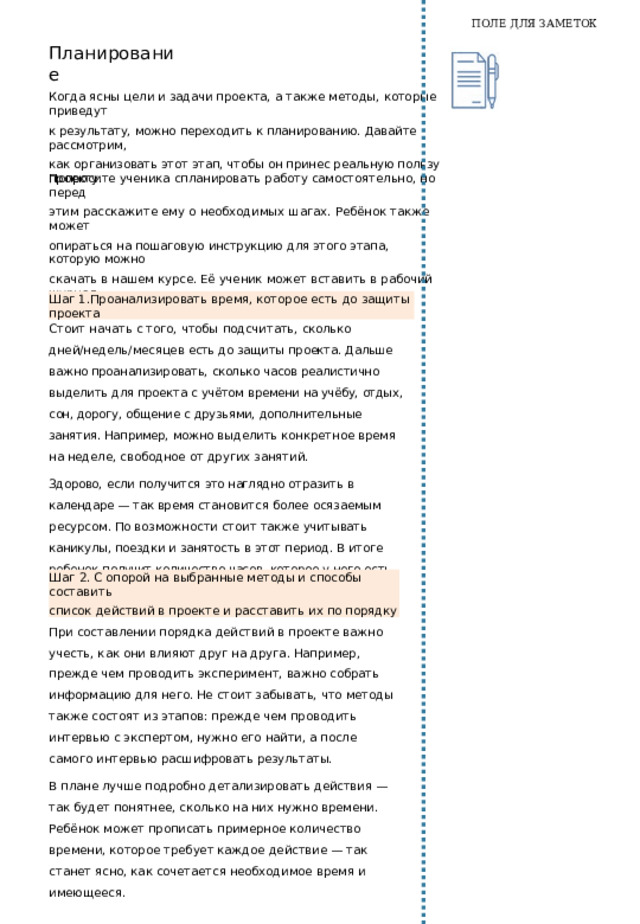 ПОЛЕ ДЛЯ ЗАМЕТОК Когда  тема  выбрана  и  сформулирована,  важно  продумать, как  именно ребёнок будет  работать над  проектом.  До  составления  плана действий попросите  ученика  самостоятельно  поработать с  таблицей  ниже  (можно распечатать  шаблон  таблицы и  вклеить в  раздел «Действие»  рабочего журнала).  Этот  шаг предполагает  первое содержательное  погружение в  тему,  поиск и  анализ информации. Ответы  на вопросы из таблицы помогут  понять, из каких  действий  будет  состоять  работа над  проектом. 