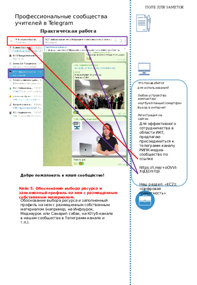 ПОЛЕ ДЛЯ ЗАМЕТОК Какова  роль учителя? На этапе рефлексии, конечно, не может  быть неправильных ответов, однако какие-то аспекты работы могут остаться невидимыми для ребёнка. Поделитесь своими наблюдениями и поинтересуйтесь у ученика, насколько они откликаются ему,  какую информацию могут ему дать. Практическая работа Для каждого из этапов работы с ребёнком над проектом, определите инструменты ИКТ. Создайте «Журнал работы», используйте интерактивную доску для отслеживания результатов работы по проекту. Выполнение Кейса 4:  Создание мини-проекта с размещением на изученном ресурсе (Canva, Quizizz, StoryboardThat, Pixton, Learningapps, Padlet и пр.) Что  понадобится для  использования? Любое устройство: компьютер/ ноутбук/планшет/смартфон Выход в интернет Регистрация на сайтах Место для умных мыслей и важных заметок   