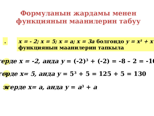 Формуланын жардамы менен функциянын маанилерин табуу . х = - 2; х = 5; х = а; х = 3а болгондо y = x 3 + x функциянын маанилерин тапкыла эгерде х = -2, анда у = (-2) 3 + (-2) = -8 – 2 = -10 1. эгерде х= 5, анда у = 5 3 + 5 = 125 + 5 = 130 2. эгерде х= а, анда у = а 3 + а  3. 