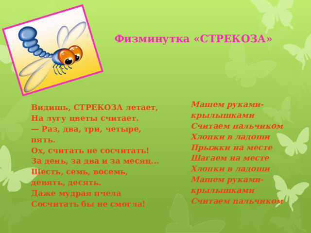 Физминутка «СТРЕКОЗА» Машем руками-крылышками  Считаем пальчиком  Хлопки в ладоши  Прыжки на месте  Шагаем на месте  Хлопки в ладоши  Машем руками-крылышками  Считаем пальчиком Видишь, СТРЕКОЗА летает,  На лугу цветы считает.  — Раз, два, три, четыре, пять.  Ох, считать не сосчитать!  За день, за два и за месяц...  Шесть, семь, восемь, девять, десять.  Даже мудрая пчела  Сосчитать бы не смогла! 