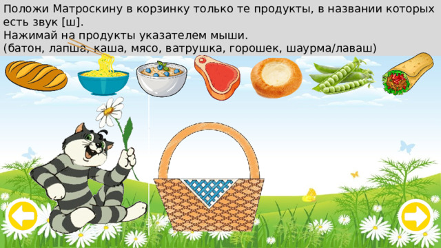 Положи Матроскину в корзинку только те продукты, в названии которых есть звук [ш]. Нажимай на продукты указателем мыши. (батон, лапша, каша, мясо, ватрушка, горошек, шаурма/лаваш) 