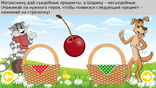 Матроскину дай съедобные предметы, а Шарику – несъедобные. (Нажимай на нужного героя, чтобы появился следующий предмет – нажимай на стрелочку) 