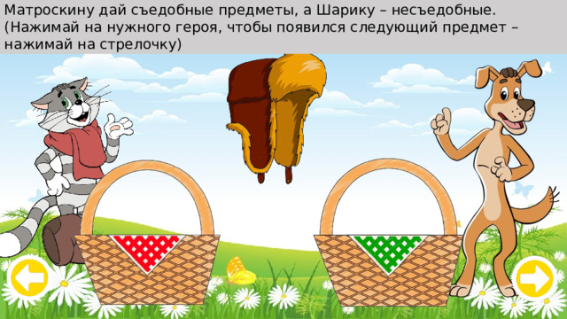 Матроскину дай съедобные предметы, а Шарику – несъедобные. (Нажимай на нужного героя, чтобы появился следующий предмет – нажимай на стрелочку) 