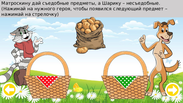 Матроскину дай съедобные предметы, а Шарику – несъедобные. (Нажимай на нужного героя, чтобы появился следующий предмет – нажимай на стрелочку) 