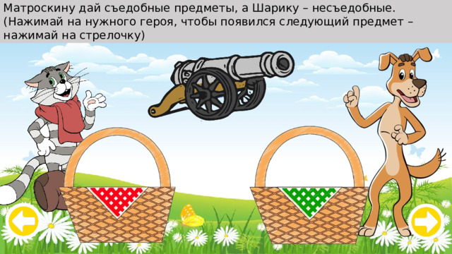 Матроскину дай съедобные предметы, а Шарику – несъедобные. (Нажимай на нужного героя, чтобы появился следующий предмет – нажимай на стрелочку) 