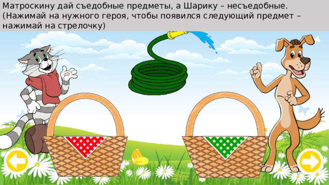 Матроскину дай съедобные предметы, а Шарику – несъедобные. (Нажимай на нужного героя, чтобы появился следующий предмет – нажимай на стрелочку) 