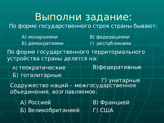 Выполни задание: По форме государственного строя страны бывают: А) монархиями В) федерациями  Б) демократиями Г) республиками По форме государственного территориального устройства страны делятся на: В)федеративные Г) унитарные А) теократические Б) тоталитарные  Содружество наций – межгосударственное объединение, возглавляемое: А) Россией В) Францией Б) Великобританией  Г) США 