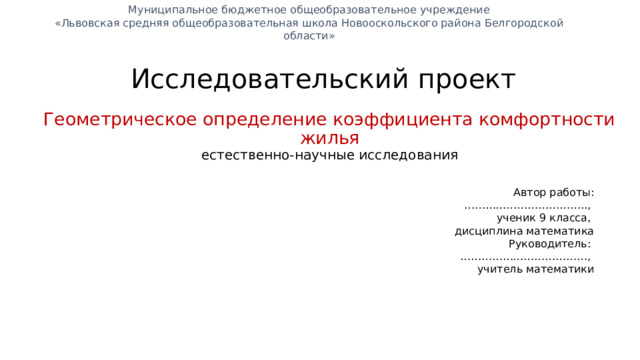 Муниципальное бюджетное общеобразовательное учреждение «Львовская средняя общеобразовательная школа Новооскольского района Белгородской области» Исследовательский проект Геометрическое определение коэффициента комфортности жилья  естественно-научные исследования Автор работы: …………………………… .., ученик 9 класса, дисциплина математика Руководитель: ……………………………… , учитель математики  