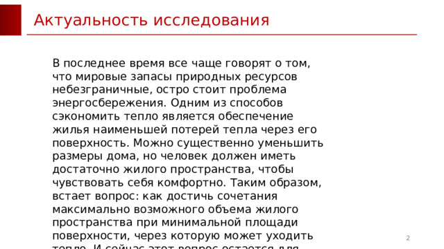 Актуальность исследования В последнее время все чаще говорят о том, что мировые запасы природных ресурсов небезграничные, остро стоит проблема энергосбережения. Одним из способов сэкономить тепло является обеспечение жилья наименьшей потерей тепла через его поверхность. Можно существенно уменьшить размеры дома, но человек должен иметь достаточно жилого пространства, чтобы чувствовать себя комфортно. Таким образом, встает вопрос: как достичь сочетания максимально возможного объема жилого пространства при минимальной площади поверхности, через которую может уходить тепло. И сейчас этот вопрос остается для человечества особенно актуальным.  