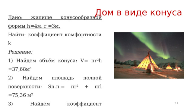 Дом в виде конуса Дано: жилище конусообразной формы h=4м, r =3м. Найти: коэффициент комфортности k Решение: 1) Найдем объём конуса: V=  πr 2 h =37,68м³ 2) Найдем площадь полной поверхности: Sп.п.= πr 2 + πrl =75,36 м² 3) Найдем коэффициент комфортности k: k = 36∙π∙37,68 2 : 75,36 3 ≈ 0,375 k  коэффициент далек от 1, жилье не комфортное! 6 