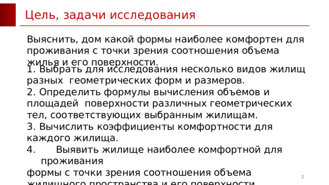 Цель, задачи исследования Выяснить, дом какой формы наиболее комфортен для проживания с точки зрения соотношения объема жилья и его поверхности. 1.  Выбрать для исследования несколько видов жилищ разных геометрических форм и размеров. 2.  Определить формулы вычисления объемов и площадей поверхности различных геометрических тел, соответствующих выбранным жилищам. 3.  Вычислить коэффициенты комфортности для каждого жилища.  Выявить жилище наиболее комфортной для проживания формы с точки зрения соотношения объема жилищного пространства и его поверхности. 5. Оформить результаты работы в виде презентации.  