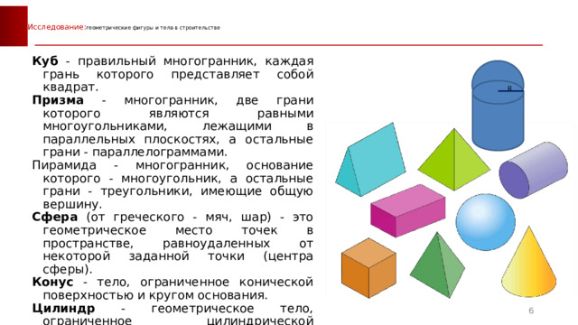  Исследование: геометрические фигуры и тела в строительстве   Куб - правильный многогранник, каждая грань которого представляет собой квадрат. Призма - многогранник, две грани которого являются равными многоугольниками, лежащими в параллельных плоскостях, а остальные грани - параллелограммами. Пирамида - многогранник, основание которого - многоугольник, а остальные грани - треугольники, имеющие общую вершину. Сфера (от греческого - мяч, шар) - это геометрическое место точек в пространстве, равноудаленных от некоторой заданной точки (центра сферы). Конус - тело, ограниченное конической поверхностью и кругом основания. Цилиндр - геометрическое тело, ограниченное цилиндрической поверхностью и двумя параллельными плоскостями, пересекающими её. Комбинированная фигура – геометрическое тело, состоящее из цилиндра и полусферы. R  